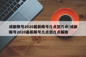 成都限号2020最新限号几点到几点/成都限号2020最新限号几点到几点解除