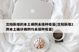 沈阳新增的本土病例未接种疫苗(沈阳新增2例本土确诊病例均未接种疫苗)