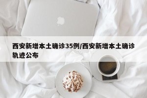 西安新增本土确诊35例/西安新增本土确诊轨迹公布