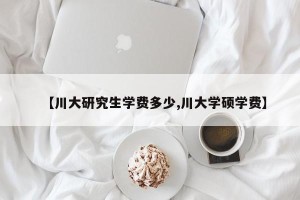 【川大研究生学费多少,川大学硕学费】