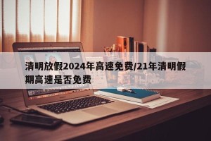 清明放假2024年高速免费/21年清明假期高速是否免费