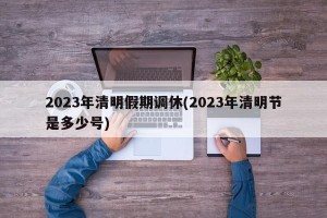 2023年清明假期调休(2023年清明节是多少号)