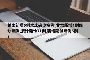 甘肃新增5例本土确诊病例(甘肃新增4例确诊病例,累计确诊71例,新增疑似病例5例)