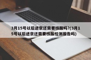 3月15号以后进京还需要核酸吗?(3月15号以后进京还需要核酸检测报告吗)