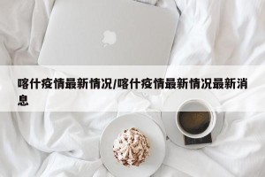 喀什疫情最新情况/喀什疫情最新情况最新消息