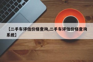 【二手车评估价格查询,二手车评估价格查询系统】