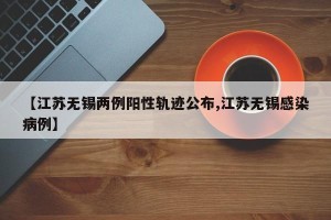 【江苏无锡两例阳性轨迹公布,江苏无锡感染病例】