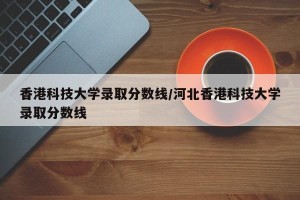香港科技大学录取分数线/河北香港科技大学录取分数线