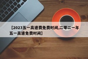 【2023五一高速费免费时间,二零二一年五一高速免费时间】