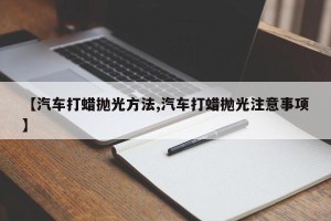 【汽车打蜡抛光方法,汽车打蜡抛光注意事项】