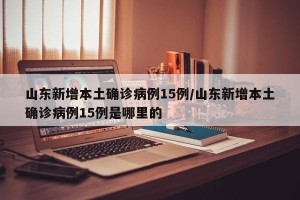 山东新增本土确诊病例15例/山东新增本土确诊病例15例是哪里的