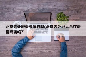 北京去外地需要隔离吗(北京去外地人员还需要隔离吗?)