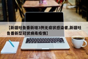 【新疆吐鲁番新增3例无症状感染者,新疆吐鲁番新型冠状病毒疫情】