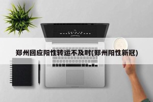 郑州回应阳性转运不及时(郑州阳性新冠)