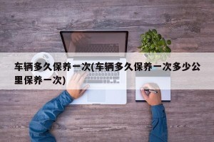 车辆多久保养一次(车辆多久保养一次多少公里保养一次)
