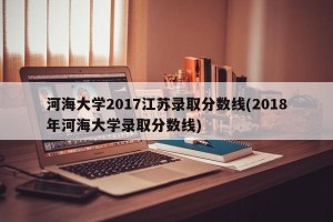 河海大学2017江苏录取分数线(2018年河海大学录取分数线)