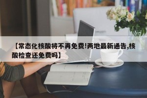 【常态化核酸将不再免费!两地最新通告,核酸检查还免费吗】