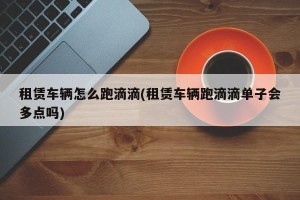 租赁车辆怎么跑滴滴(租赁车辆跑滴滴单子会多点吗)
