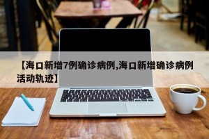 【海口新增7例确诊病例,海口新增确诊病例活动轨迹】