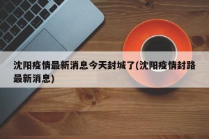 沈阳疫情最新消息今天封城了(沈阳疫情封路最新消息)