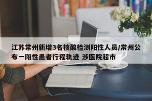 江苏常州新增3名核酸检测阳性人员/常州公布一阳性患者行程轨迹 涉医院超市