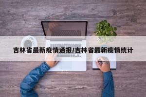 吉林省最新疫情通报/吉林省最新疫情统计