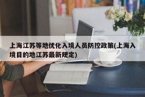 上海江苏等地优化入境人员防控政策(上海入境目的地江苏最新规定)