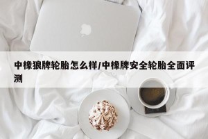 中橡狼牌轮胎怎么样/中橡牌安全轮胎全面评测