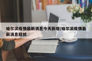 哈尔滨疫情最新消息今天新增/哈尔滨疫情最新消息冠状